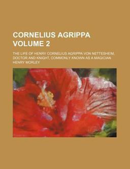 Cornelius Agrippa; the Life of Henry Cornelius Agrippa Von Nettesheim, Doctor and Knight, Commonly Known As a Magician