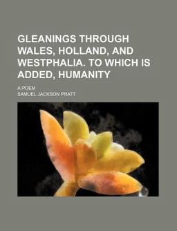 Gleanings Through Wales, Holland, and Westphalia to Which Is Added, Humanity; a Poem Gleanings Through Wales, Holland, and Westphalia to Which Is Added, Humanity; a Poem
