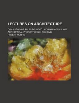Lectures on Architecture; Consisting of Rules Founded upon Harmonick and Arithmetical Proportions in Building