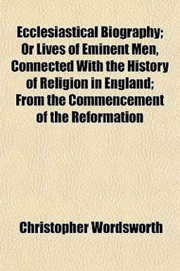 Ecclesiastical Biography; or Lives of Eminent Men, Connected with the History of Religion in England; from the Commencement of the Reformation