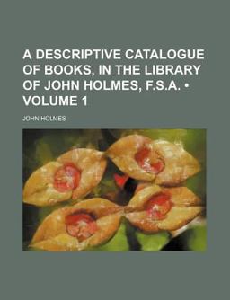 A Descriptive Catalogue of Books, in the Library of John Holmes, F S A A Descriptive Catalogue of Books, in the Library of John Holmes, F S A
