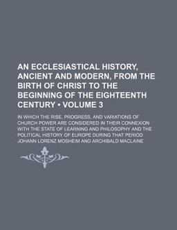 An Ecclesiastical History, Ancient and Modern, from the Birth of Christ to the Beginning of the Eighteenth Century; in Which