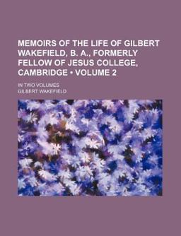 Memoirs of the Life of Gilbert Wakefield, B a , Formerly Fellow of Jesus College, Cambridge; In