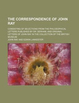 The Correspondence of John Ray; Consisting of Selections from the Philosophical Letters Published by Dr Derham, and Original Letters of John