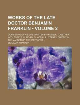 Works of the Late Doctor Benjamin Franklin; Consisting of His Life Written by Himself, Together with Essays, Humorous, Moral