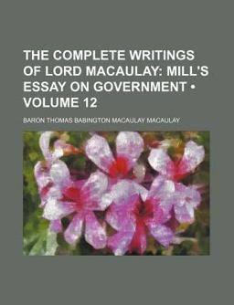 The Complete Writings of Lord Macaulay; Mill's Essay on Government