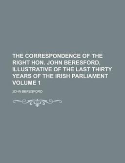 The Correspondence of the Right Hon John Beresford, Illustrative of the Last Thirty Years of the Irish Parliament