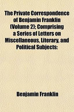 The Private Correspondence of Benjamin Franklin; Comprising a Series of Letters on Miscellaneous, Literary, and Political Subjects