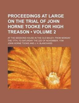 Proceedings at Large on the Trial of John Horne Tooke for High Treason; at the Sessions House in the Old Bailey, from Monday