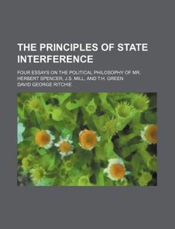The Principles of State Interference; Four Essays on the Political Philosophy of Mr Herbert Spencer, J S Mill, and T H Green The Principles of State Interference; Four Essays on the Political Philosophy of Mr Herbert Spencer, J S Mill, and T H Green