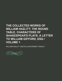 The Collected Works of William Hazlitt; the Round Table Characters of Shakespear's Plays a Letter to William Gifford, Esq