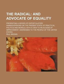 The Radical; and Advocate of Equality Presenting a Series of Expostulatory Animadversions on the Present State of Practical Politics And The Radical; and Advocate of Equality Presenting a Series of Expostulatory Animadversions on the Present State of Practical Politics And