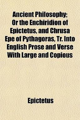 Ancient Philosophy; or the Enchiridion of Epictetus, and Chrusa Epe of Pythagoras, Tr into English Prose and Verse with Large and Copious