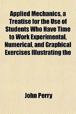 Applied Mechanics, a Treatise for the Use of Students Who Have Time to Work Experimental, Numerical, and Graphical Exercises Illustrating