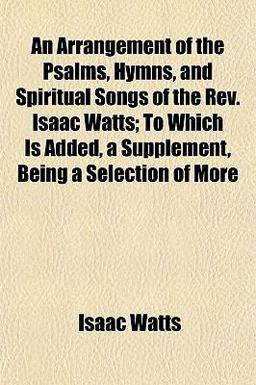 An Arrangement of the Psalms, Hymns, and Spiritual Songs of the Rev Isaac Watts; to Which Is Added, a Supplement, Being a Selection of More