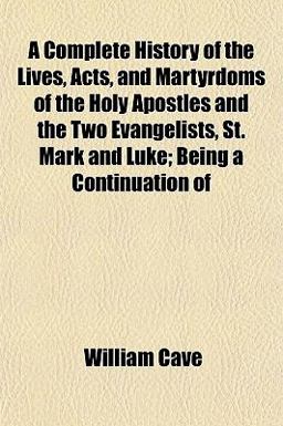 A Complete History of the Lives, Acts, and Martyrdoms of the Holy Apostles and the Two Evangelists, St Mark and Luke; Being a Continuation Of