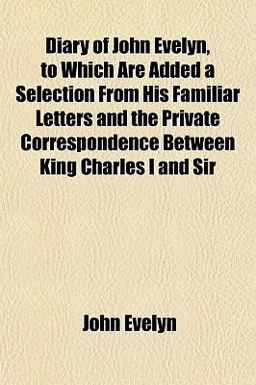 Diary of John Evelyn, to Which Are Added a Selection from His Familiar Letters and the Private Correspondence Between King Charles I and Sir