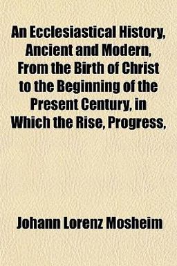 An Ecclesiastical History, Ancient and Modern, from the Birth of Christ to the Beginning of the Present Century, in Which the Rise, Progress