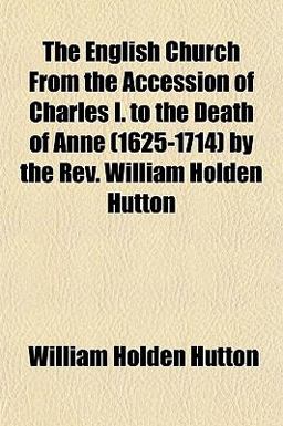 The English Church from the Accession of Charles I to the Death of Anne by the Rev William Holden Hutton