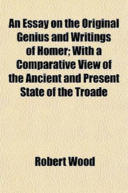 An Essay on the Original Genius and Writings of Homer; with a Comparative View of the Ancient and Present State of the Troade