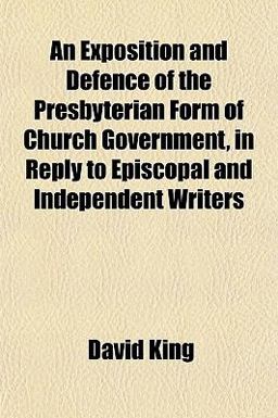 An Exposition and Defence of the Presbyterian Form of Church Government, in Reply to Episcopal and Independent Writers