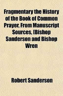 Fragmentary the History of the Book of Common Prayer, from Manuscript Sources, [Bishop Sanderson and Bishop Wren