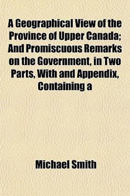 A Geographical View of the Province of Upper Canada; and Promiscuous Remarks on the Government, in Two Parts, with and Appendix, Containing