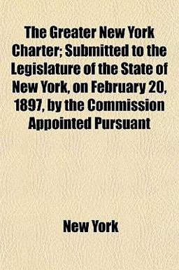 The Greater New York Charter; Submitted to the Legislature of the State of New York, on February 20, 1897, by the Commission Appointed Pursuant