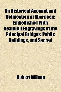 An Historical Account and Delineation of Aberdeen; Embellished with Beautiful Engravings of the Principal Bridges, Public Buildings, and Sacred An Historical Account and Delineation of Aberdeen; Embellished with Beautiful Engravings of the Principal Bridges, Public Buildings, and Sacred