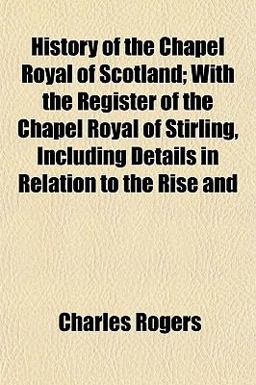History of the Chapel Royal of Scotland; with the Register of the Chapel Royal of Stirling, Including Details in Relation to the Rise And