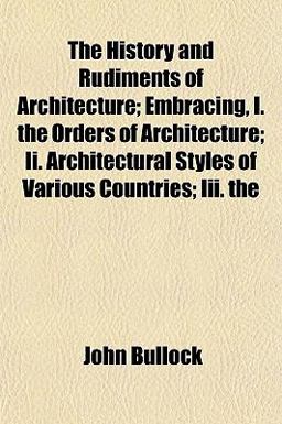 The History and Rudiments of Architecture; Embracing, I the Orders of Architecture; II Architectural Styles of Various Countries; III