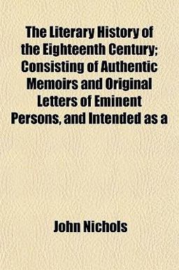 The Literary History of the Eighteenth Century; Consisting of Authentic Memoirs and Original Letters of Eminent Persons, and Intended As