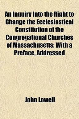An Inquiry into the Right to Change the Ecclesiastical Constitution of the Congregational Churches of Massachusetts; with a Preface, Addressed An Inquiry into the Right to Change the Ecclesiastical Constitution of the Congregational Churches of Massachusetts; with a Preface, Addressed
