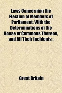Laws Concerning the Election of Members of Parliament; with the Determinations of the House of Commons Thereon, and All Their Incidents