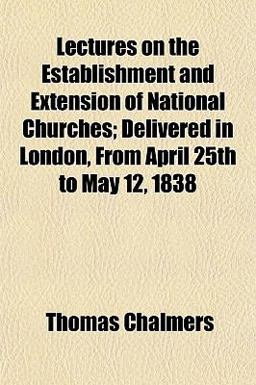 Lectures on the Establishment and Extension of National Churches; Delivered in London, from April 25th to May 12 1838