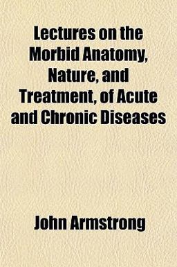 Lectures on the Morbid Anatomy, Nature, and Treatment, of Acute and Chronic Diseases