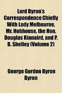 Lord Byron's Correspondence Chiefly with Lady Melbourne, Mr Hobhouse, the Hon, Douglas Kinnaird, and P B Shelley