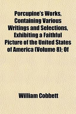 Porcupine's Works, Containing Various Writings and Selections, Exhibiting a Faithful Picture of the United States of America; Of