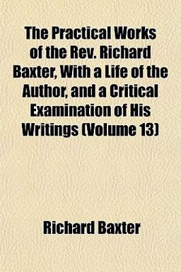 The Practical Works of the Rev Richard Baxter, with a Life of the Author, and a Critical Examination of His Writings