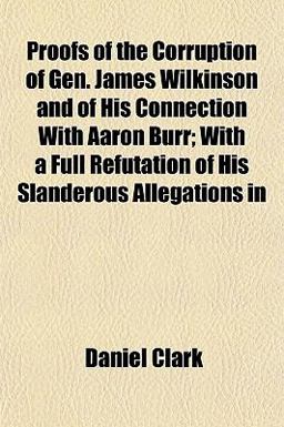 Proofs of the Corruption of Gen James Wilkinson and of His Connection with Aaron Burr; with a Full Refutation of His Slanderous Allegations In