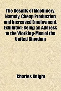 The Results of MacHinery, Namely, Cheap Production and Increased Employment, Exhibited; Being an Address to the Working-Men of the United Kingdom