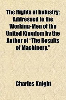 The Rights of Industry; Addressed to the Working-Men of the United Kingdom by the Author of the Results of MacHinery