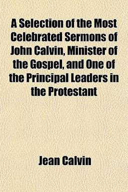 A Selection of the Most Celebrated Sermons of John Calvin, Minister of the Gospel, and One of the Principal Leaders in the Protestant