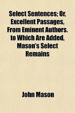 Select Sentences; or, Excellent Passages, from Eminent Authors to Which Are Added, Mason's Select Remains