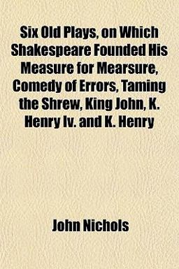 Six Old Plays, on Which Shakespeare Founded His Measure for Mearsure, Comedy of Errors, Taming the Shrew, King John, K Henry Iv and K Henry