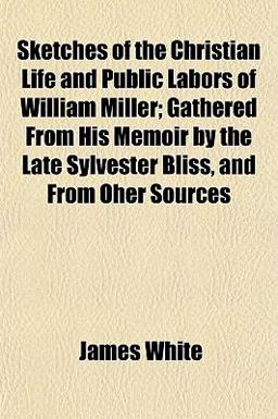 Sketches of the Christian Life and Public Labors of William Miller; Gathered from His Memoir by the Late Sylvester Bliss, and from Oher Sources