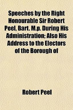Speeches by the Right Honourable Sir Robert Peel, Bart M P During His Administration; Also His Address to the Electors of the Borough Of