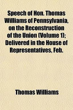 Speech of Hon Thomas Williams of Pennsylvania, on the Reconstruction of the Union; Delivered in the House of Representatives, Feb