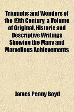 Triumphs and Wonders of the 19th Century, a Volume of Original, Historic and Descriptive Writings Showing the Many and Marvellous Achievements