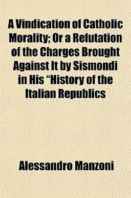 A Vindication of Catholic Morality; or a Refutation of the Charges Brought Against It by Sismondi in His History of the Italian Republics